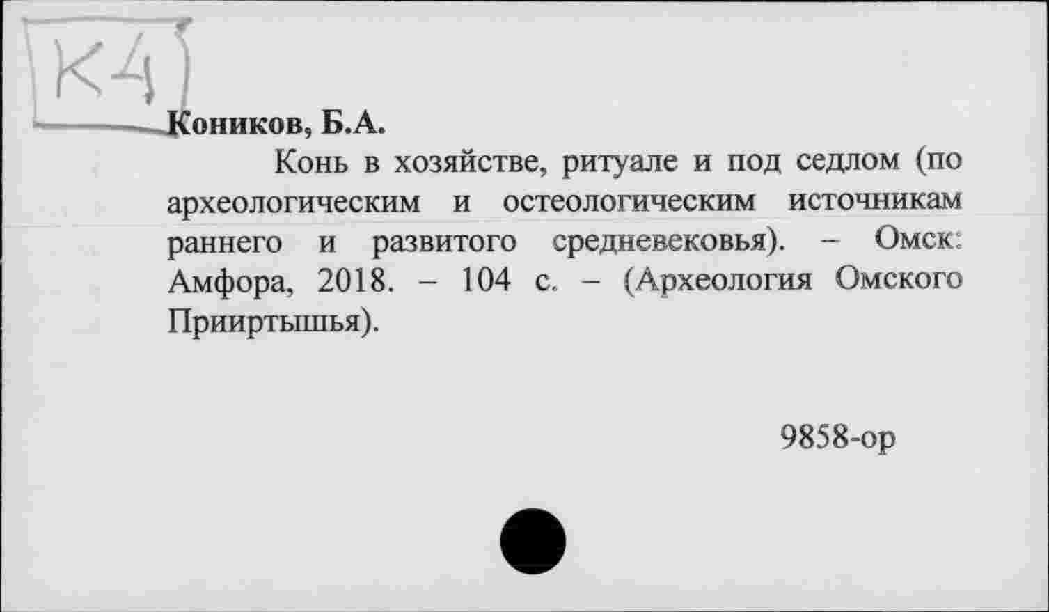 ﻿Коников, Б.А.
Конь в хозяйстве, ритуале и под седлом (по археологическим и остеологическим источникам раннего и развитого средневековья). - Омск; Амфора, 2018. - 104 с. - (Археология Омского Прииртышья).
9858-ор